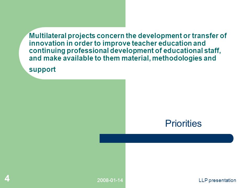 LLP presentation 4 Multilateral projects concern the development or transfer of innovation in order to improve teacher education and continuing professional development of educational staff, and make available to them material, methodologies and support Priorities