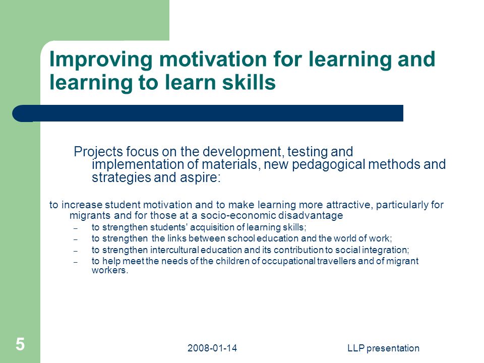LLP presentation 5 Improving motivation for learning and learning to learn skills Projects focus on the development, testing and implementation of materials, new pedagogical methods and strategies and aspire: to increase student motivation and to make learning more attractive, particularly for migrants and for those at a socio-economic disadvantage – to strengthen students acquisition of learning skills; – to strengthen the links between school education and the world of work; – to strengthen intercultural education and its contribution to social integration; – to help meet the needs of the children of occupational travellers and of migrant workers.