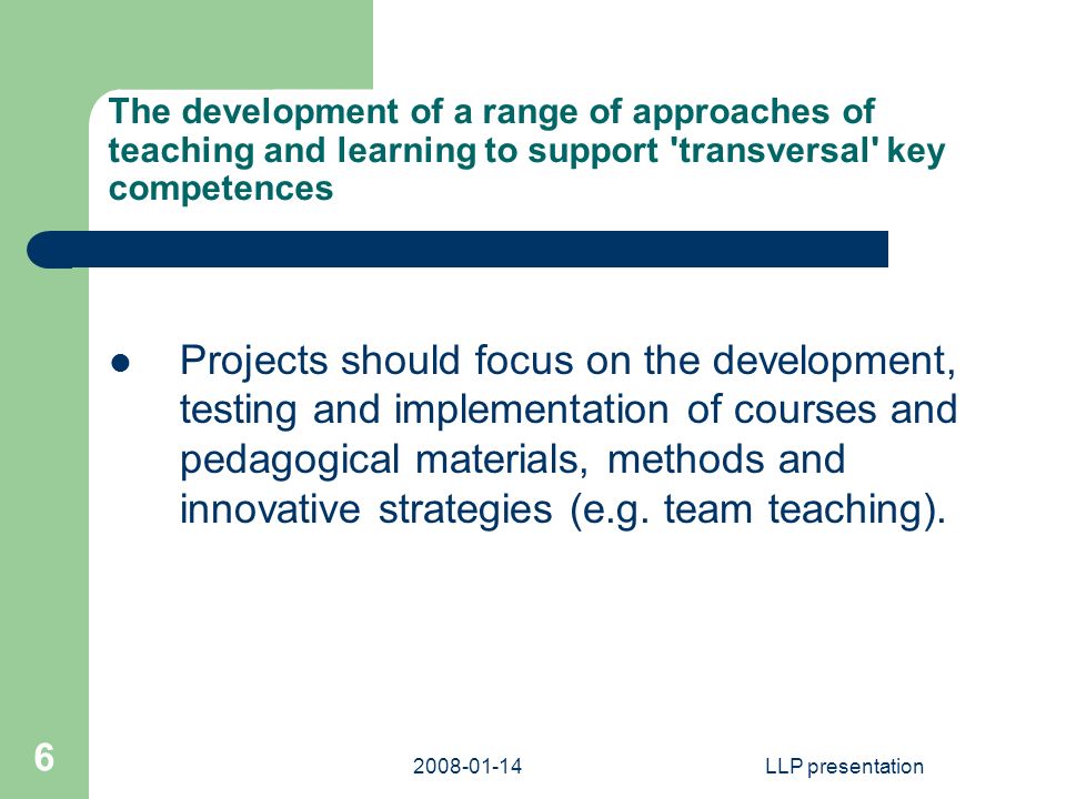LLP presentation 6 The development of a range of approaches of teaching and learning to support transversal key competences Projects should focus on the development, testing and implementation of courses and pedagogical materials, methods and innovative strategies (e.g.