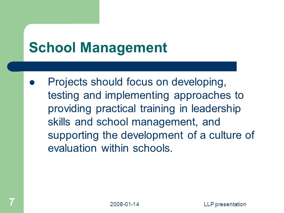 LLP presentation 7 School Management Projects should focus on developing, testing and implementing approaches to providing practical training in leadership skills and school management, and supporting the development of a culture of evaluation within schools.