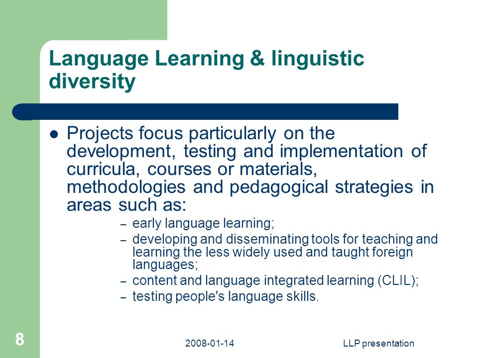 LLP presentation 8 Language Learning & linguistic diversity Projects focus particularly on the development, testing and implementation of curricula, courses or materials, methodologies and pedagogical strategies in areas such as: – early language learning; – developing and disseminating tools for teaching and learning the less widely used and taught foreign languages; – content and language integrated learning (CLIL); – testing people s language skills.
