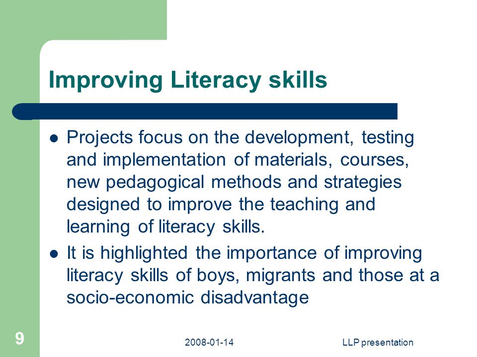 LLP presentation 9 Improving Literacy skills Projects focus on the development, testing and implementation of materials, courses, new pedagogical methods and strategies designed to improve the teaching and learning of literacy skills.