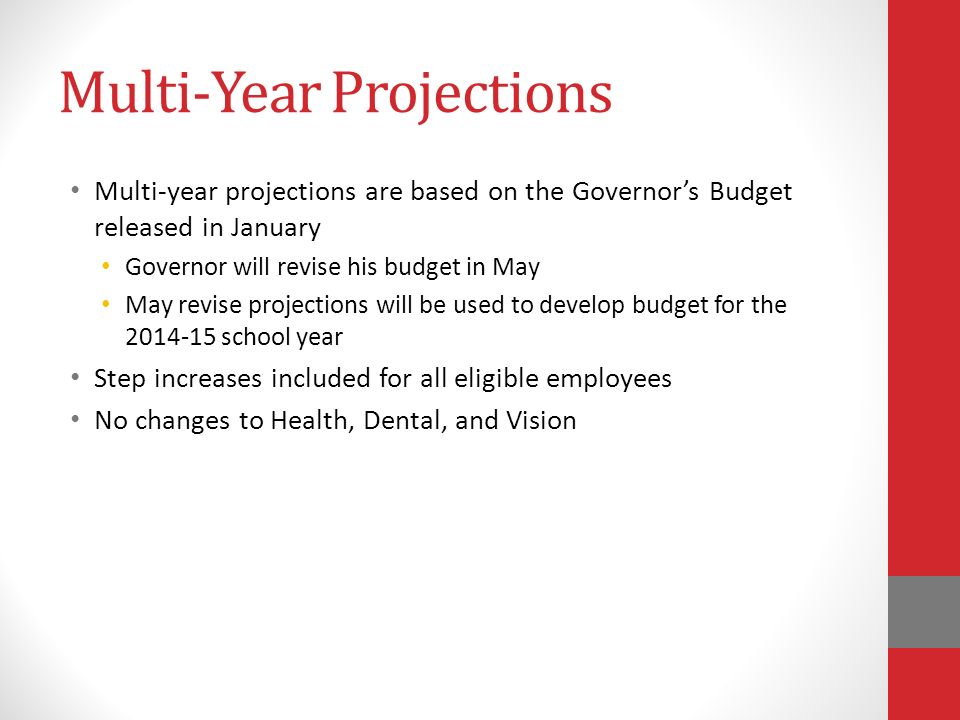 Multi-Year Projections Multi-year projections are based on the Governor’s Budget released in January Governor will revise his budget in May May revise projections will be used to develop budget for the school year Step increases included for all eligible employees No changes to Health, Dental, and Vision