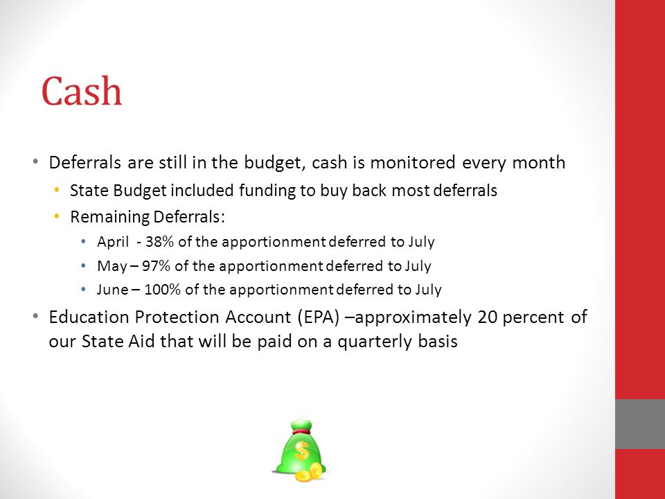 Cash Deferrals are still in the budget, cash is monitored every month State Budget included funding to buy back most deferrals Remaining Deferrals: April - 38% of the apportionment deferred to July May – 97% of the apportionment deferred to July June – 100% of the apportionment deferred to July Education Protection Account (EPA) –approximately 20 percent of our State Aid that will be paid on a quarterly basis