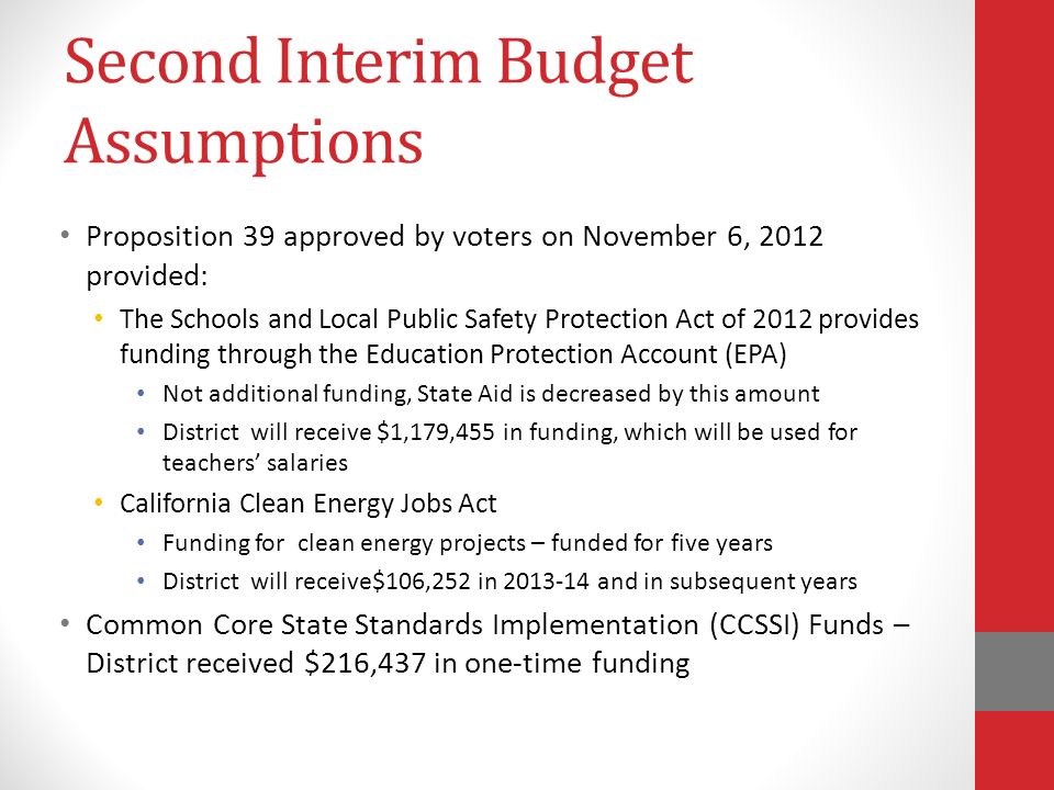Second Interim Budget Assumptions Proposition 39 approved by voters on November 6, 2012 provided: The Schools and Local Public Safety Protection Act of 2012 provides funding through the Education Protection Account (EPA) Not additional funding, State Aid is decreased by this amount District will receive $1,179,455 in funding, which will be used for teachers’ salaries California Clean Energy Jobs Act Funding for clean energy projects – funded for five years District will receive$106,252 in and in subsequent years Common Core State Standards Implementation (CCSSI) Funds – District received $216,437 in one-time funding