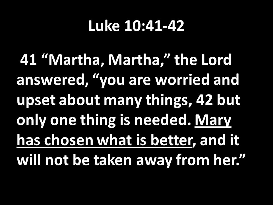 Luke 10: Martha, Martha, the Lord answered, you are worried and upset about many things, 42 but only one thing is needed.