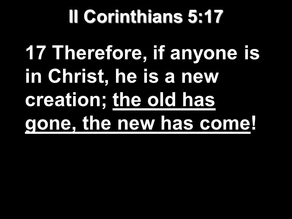 II Corinthians 5:17 17 Therefore, if anyone is in Christ, he is a new creation; the old has gone, the new has come!