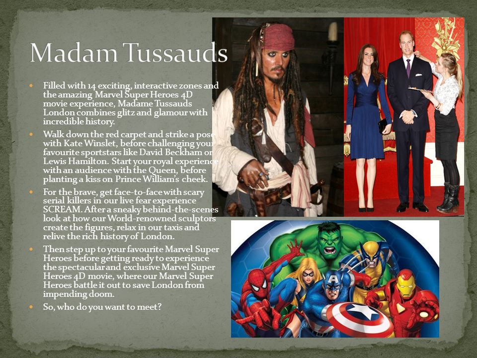 Filled with 14 exciting, interactive zones and the amazing Marvel Super Heroes 4D movie experience, Madame Tussauds London combines glitz and glamour with incredible history.