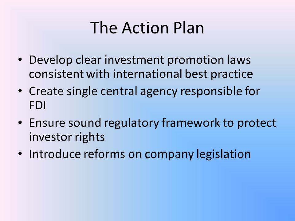 The Action Plan Develop clear investment promotion laws consistent with international best practice Create single central agency responsible for FDI Ensure sound regulatory framework to protect investor rights Introduce reforms on company legislation