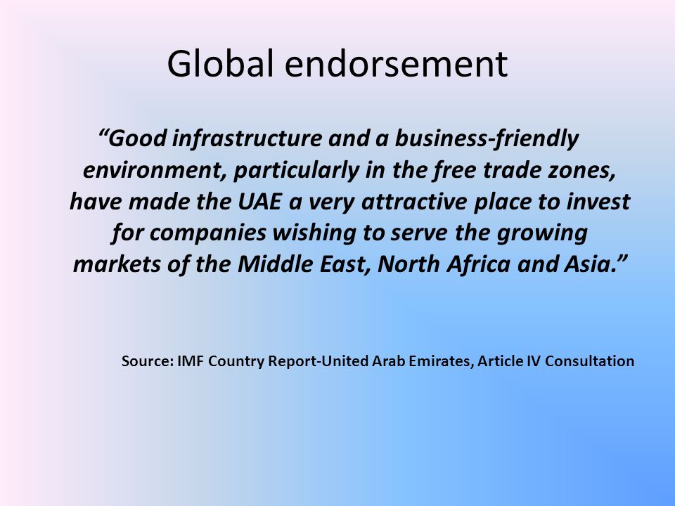 Global endorsement Good infrastructure and a business-friendly environment, particularly in the free trade zones, have made the UAE a very attractive place to invest for companies wishing to serve the growing markets of the Middle East, North Africa and Asia. Source: IMF Country Report-United Arab Emirates, Article IV Consultation
