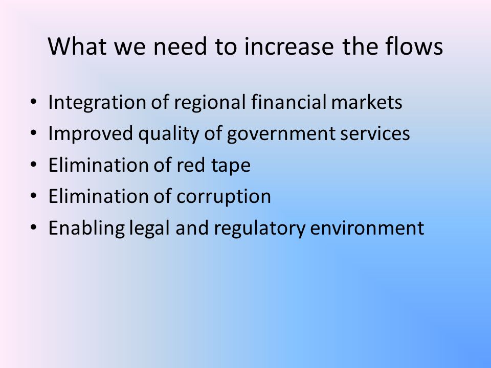 What we need to increase the flows Integration of regional financial markets Improved quality of government services Elimination of red tape Elimination of corruption Enabling legal and regulatory environment