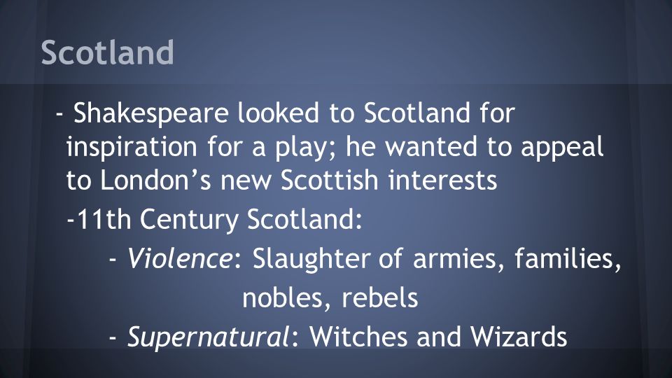 Scotland - Shakespeare looked to Scotland for inspiration for a play; he wanted to appeal to London’s new Scottish interests -11th Century Scotland: - Violence: Slaughter of armies, families, nobles, rebels - Supernatural: Witches and Wizards