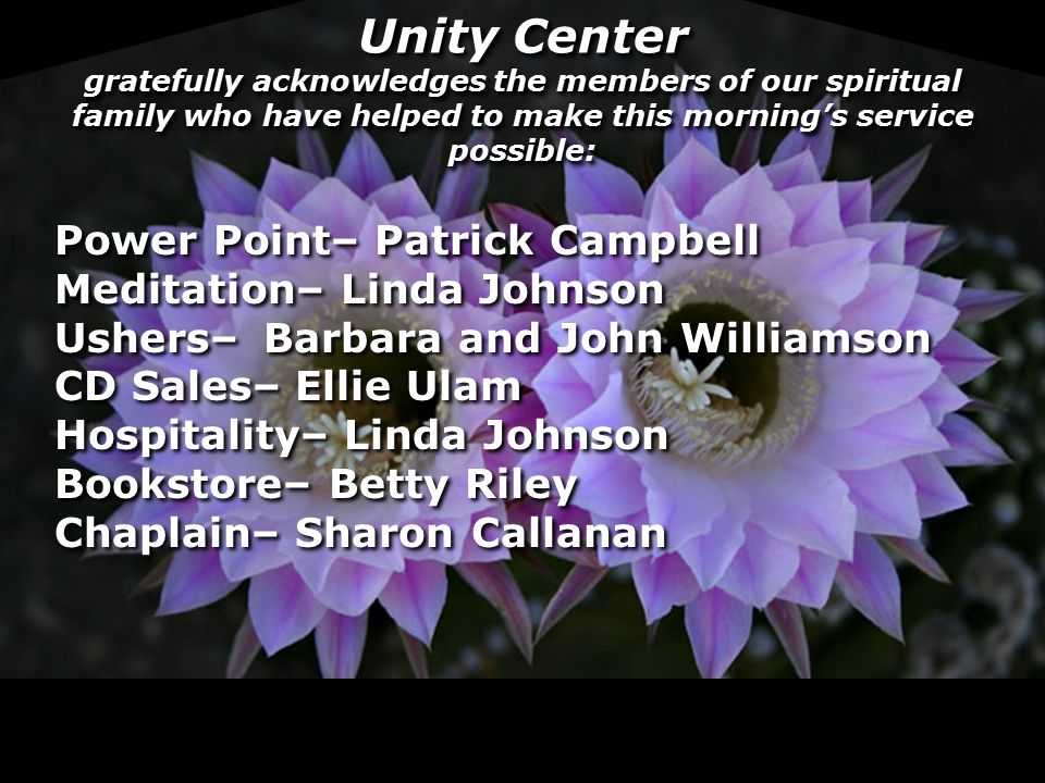 Unity Center gratefully acknowledges the members of our spiritual family who have helped to make this morning’s service possible: Power Point– Patrick Campbell Meditation– Linda Johnson Ushers–Barbara and John Williamson CD Sales– Ellie Ulam Hospitality– Linda Johnson Bookstore– Betty Riley Chaplain– Sharon Callanan Power Point– Patrick Campbell Meditation– Linda Johnson Ushers–Barbara and John Williamson CD Sales– Ellie Ulam Hospitality– Linda Johnson Bookstore– Betty Riley Chaplain– Sharon Callanan
