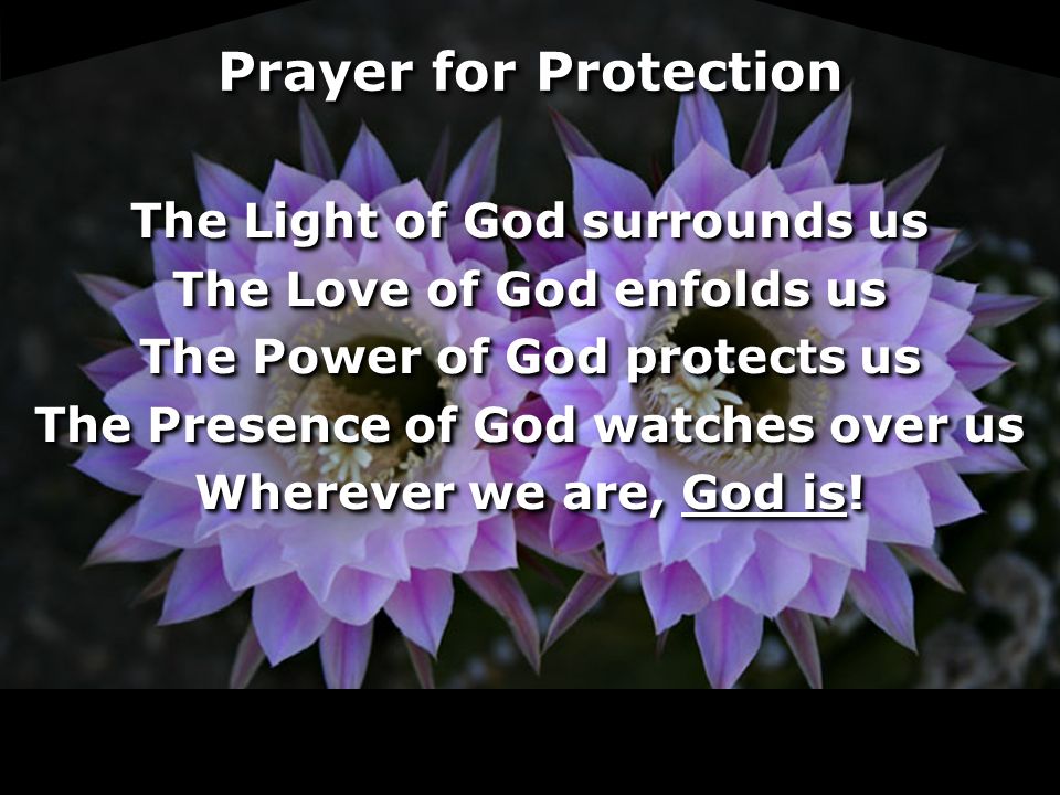 Prayer for Protection The Light of God surrounds us The Love of God enfolds us The Power of God protects us The Presence of God watches over us Wherever we are, God is.