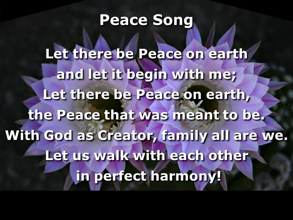 Peace Song Let there be Peace on earth and let it begin with me; Let there be Peace on earth, the Peace that was meant to be.