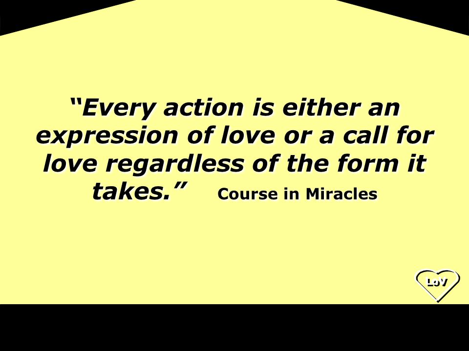 LoV Every action is either an expression of love or a call for love regardless of the form it takes. Course in Miracles