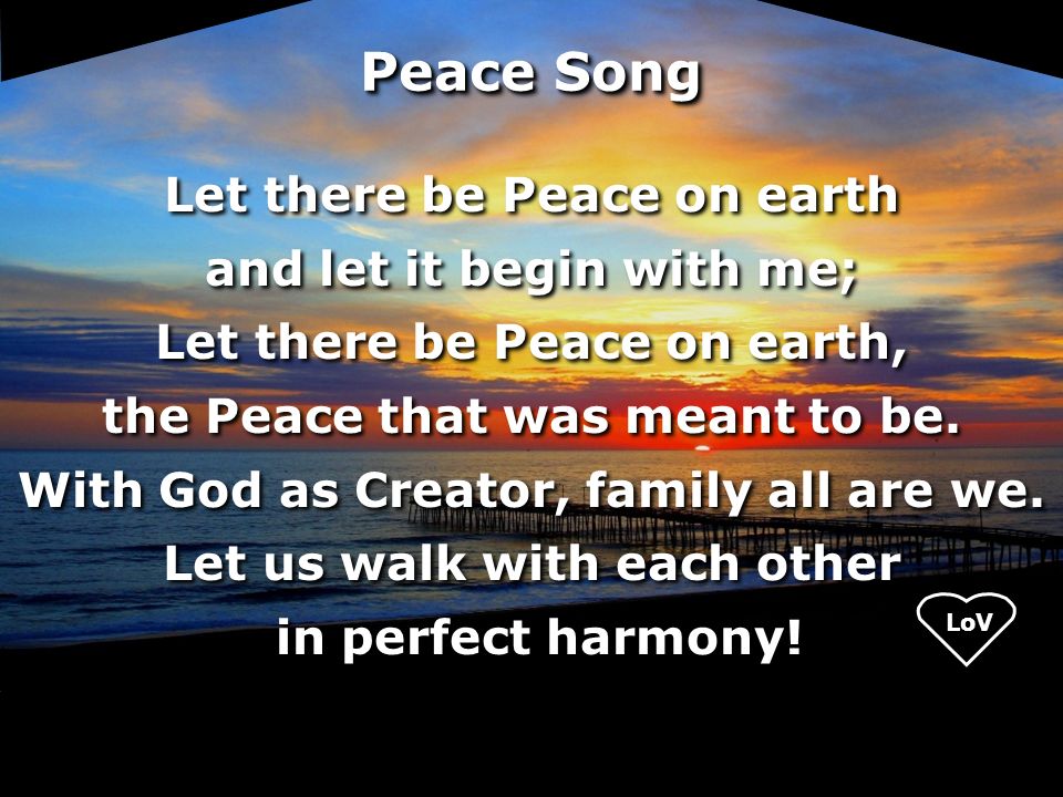 LoV Peace Song Let there be Peace on earth and let it begin with me; Let there be Peace on earth, the Peace that was meant to be.