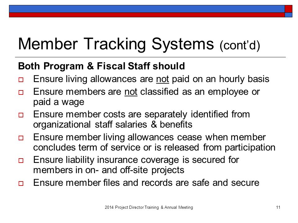 2014 Project Director Training & Annual Meeting11 Member Tracking Systems (cont’d) Both Program & Fiscal Staff should  Ensure living allowances are not paid on an hourly basis  Ensure members are not classified as an employee or paid a wage  Ensure member costs are separately identified from organizational staff salaries & benefits  Ensure member living allowances cease when member concludes term of service or is released from participation  Ensure liability insurance coverage is secured for members in on- and off-site projects  Ensure member files and records are safe and secure