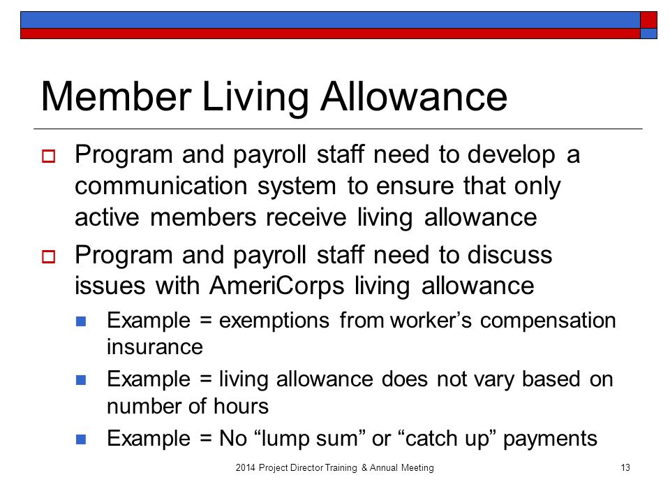 2014 Project Director Training & Annual Meeting13 Member Living Allowance  Program and payroll staff need to develop a communication system to ensure that only active members receive living allowance  Program and payroll staff need to discuss issues with AmeriCorps living allowance Example = exemptions from worker’s compensation insurance Example = living allowance does not vary based on number of hours Example = No lump sum or catch up payments