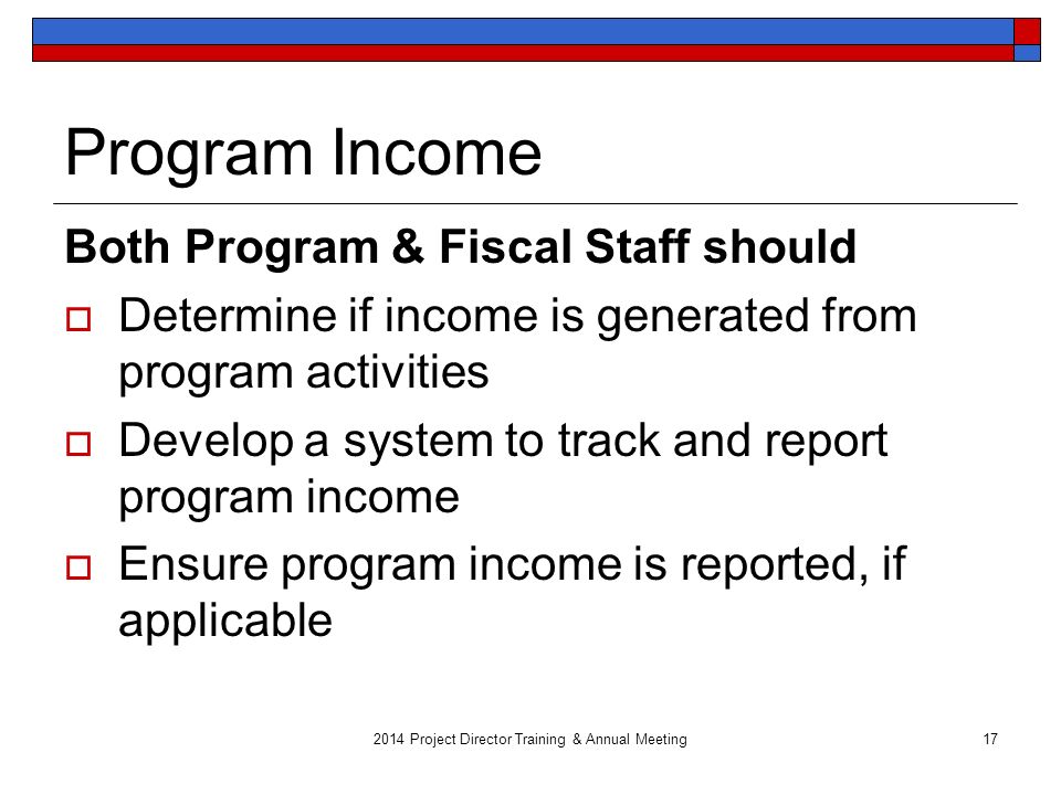 2014 Project Director Training & Annual Meeting17 Program Income Both Program & Fiscal Staff should  Determine if income is generated from program activities  Develop a system to track and report program income  Ensure program income is reported, if applicable