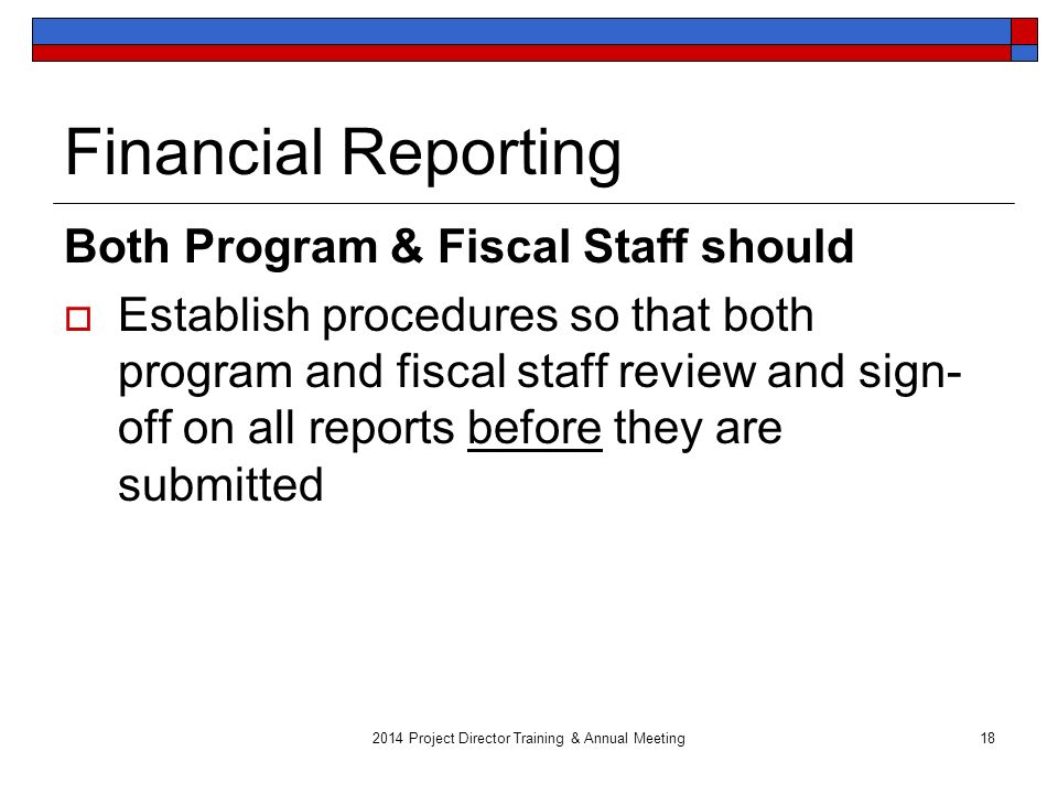 2014 Project Director Training & Annual Meeting18 Financial Reporting Both Program & Fiscal Staff should  Establish procedures so that both program and fiscal staff review and sign- off on all reports before they are submitted