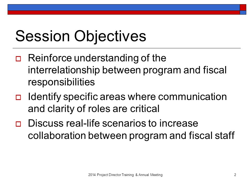 Session Objectives  Reinforce understanding of the interrelationship between program and fiscal responsibilities  Identify specific areas where communication and clarity of roles are critical  Discuss real-life scenarios to increase collaboration between program and fiscal staff 2014 Project Director Training & Annual Meeting2