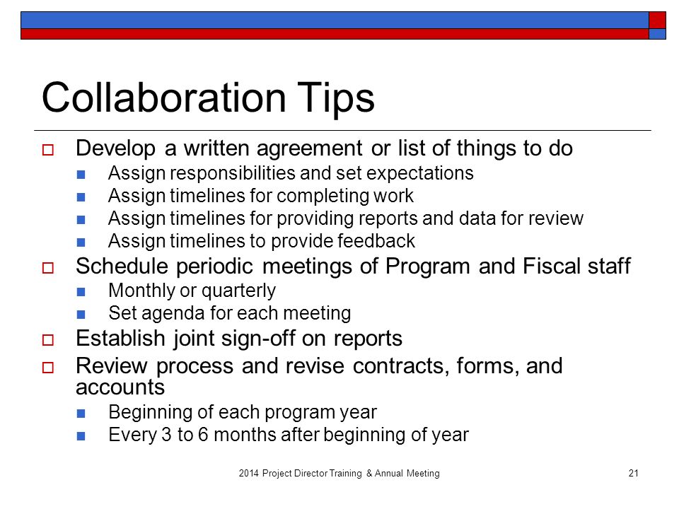2014 Project Director Training & Annual Meeting21 Collaboration Tips  Develop a written agreement or list of things to do Assign responsibilities and set expectations Assign timelines for completing work Assign timelines for providing reports and data for review Assign timelines to provide feedback  Schedule periodic meetings of Program and Fiscal staff Monthly or quarterly Set agenda for each meeting  Establish joint sign-off on reports  Review process and revise contracts, forms, and accounts Beginning of each program year Every 3 to 6 months after beginning of year