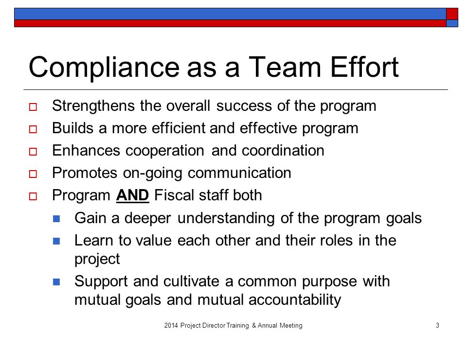 3 Compliance as a Team Effort  Strengthens the overall success of the program  Builds a more efficient and effective program  Enhances cooperation and coordination  Promotes on-going communication  Program AND Fiscal staff both Gain a deeper understanding of the program goals Learn to value each other and their roles in the project Support and cultivate a common purpose with mutual goals and mutual accountability