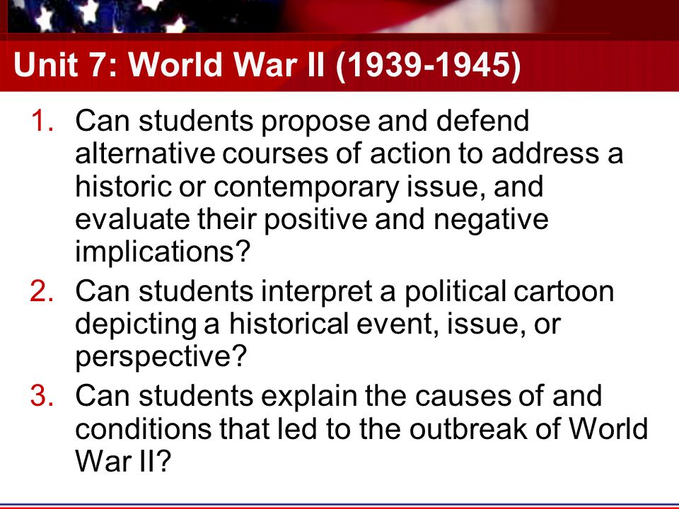 Unit 7: World War II ( ) 1.Can students propose and defend alternative courses of action to address a historic or contemporary issue, and evaluate their positive and negative implications.