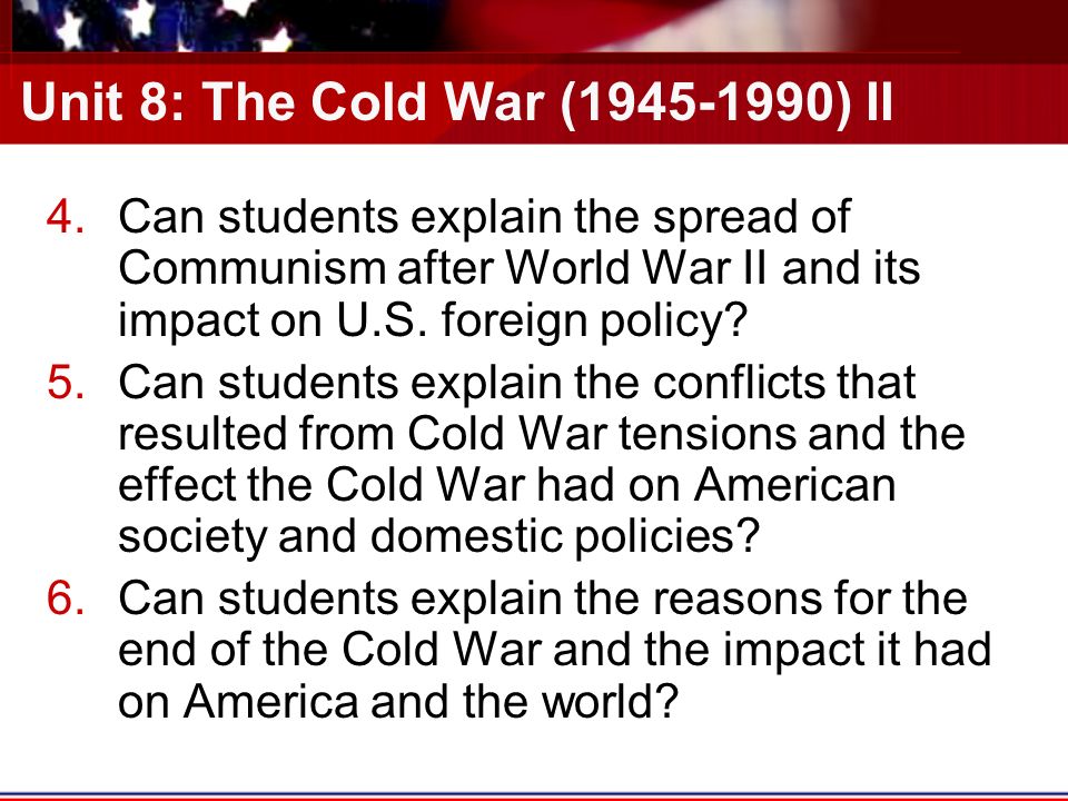 Unit 8: The Cold War ( ) II 4.Can students explain the spread of Communism after World War II and its impact on U.S.