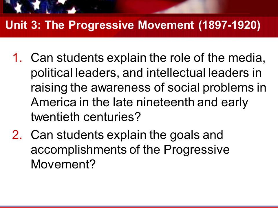 Unit 3: The Progressive Movement ( ) 1.Can students explain the role of the media, political leaders, and intellectual leaders in raising the awareness of social problems in America in the late nineteenth and early twentieth centuries.