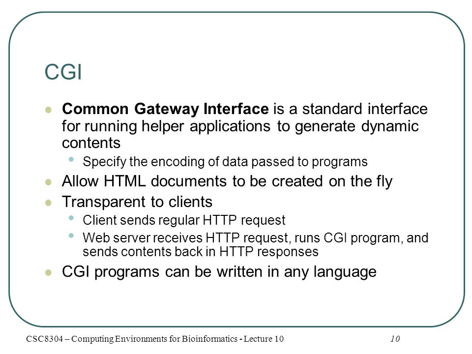 CGI Common Gateway Interface is a standard interface for running helper applications to generate dynamic contents Specify the encoding of data passed to programs Allow HTML documents to be created on the fly Transparent to clients Client sends regular HTTP request Web server receives HTTP request, runs CGI program, and sends contents back in HTTP responses CGI programs can be written in any language 10CSC8304 – Computing Environments for Bioinformatics - Lecture 10
