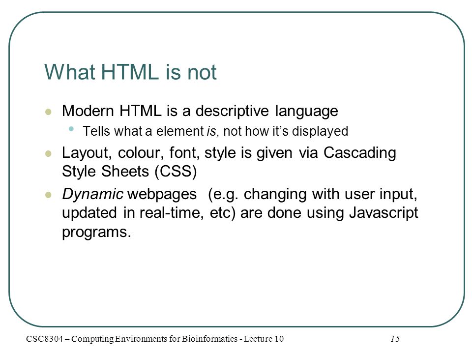 What HTML is not Modern HTML is a descriptive language Tells what a element is, not how it’s displayed Layout, colour, font, style is given via Cascading Style Sheets (CSS) Dynamic webpages (e.g.