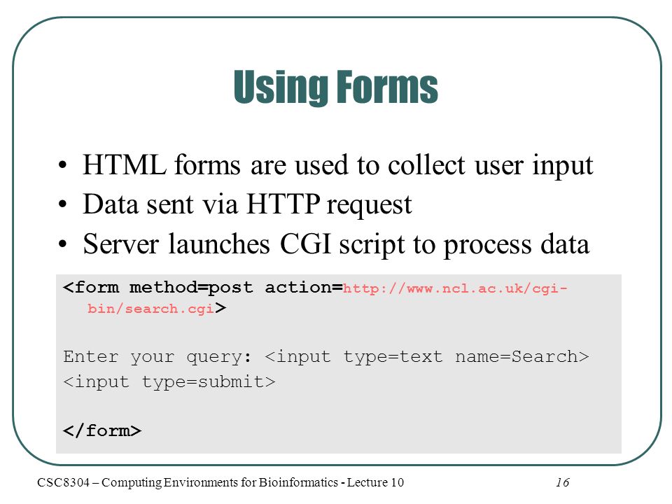 16 Using Forms HTML forms are used to collect user input Data sent via HTTP request Server launches CGI script to process data Enter your query: CSC8304 – Computing Environments for Bioinformatics - Lecture 10