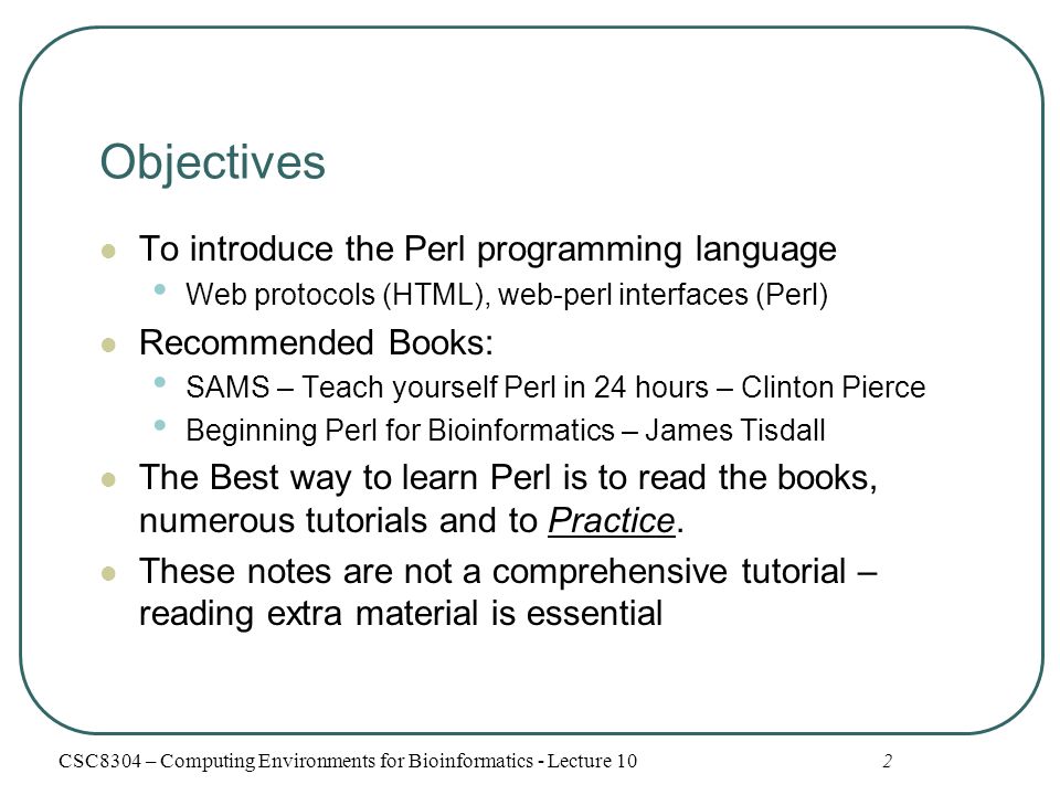 2 Objectives To introduce the Perl programming language Web protocols (HTML), web-perl interfaces (Perl) Recommended Books: SAMS – Teach yourself Perl in 24 hours – Clinton Pierce Beginning Perl for Bioinformatics – James Tisdall The Best way to learn Perl is to read the books, numerous tutorials and to Practice.
