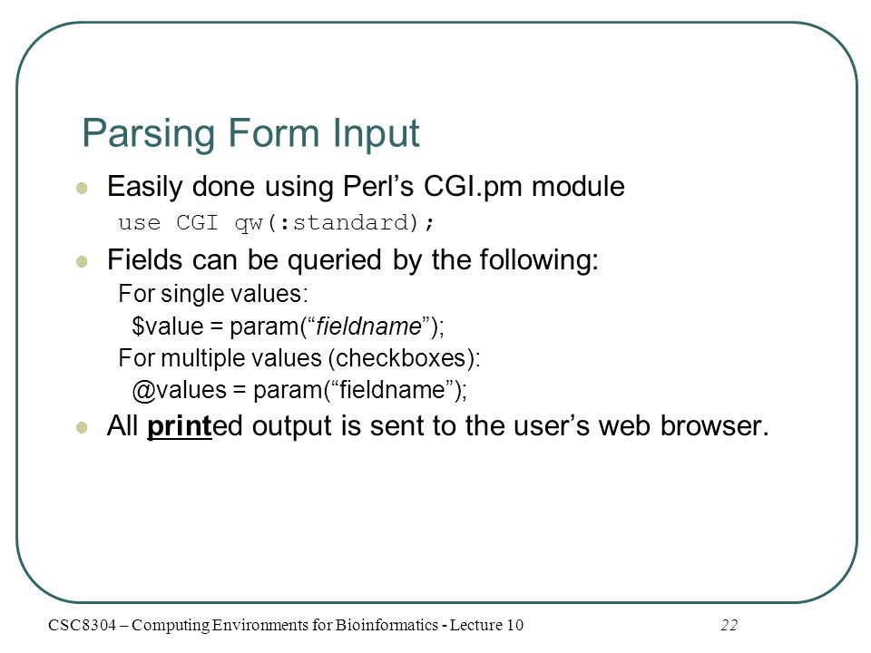 Parsing Form Input Easily done using Perl’s CGI.pm module use CGI qw(:standard); Fields can be queried by the following: For single values: $value = param( fieldname ); For multiple values = param( fieldname ); All printed output is sent to the user’s web browser.
