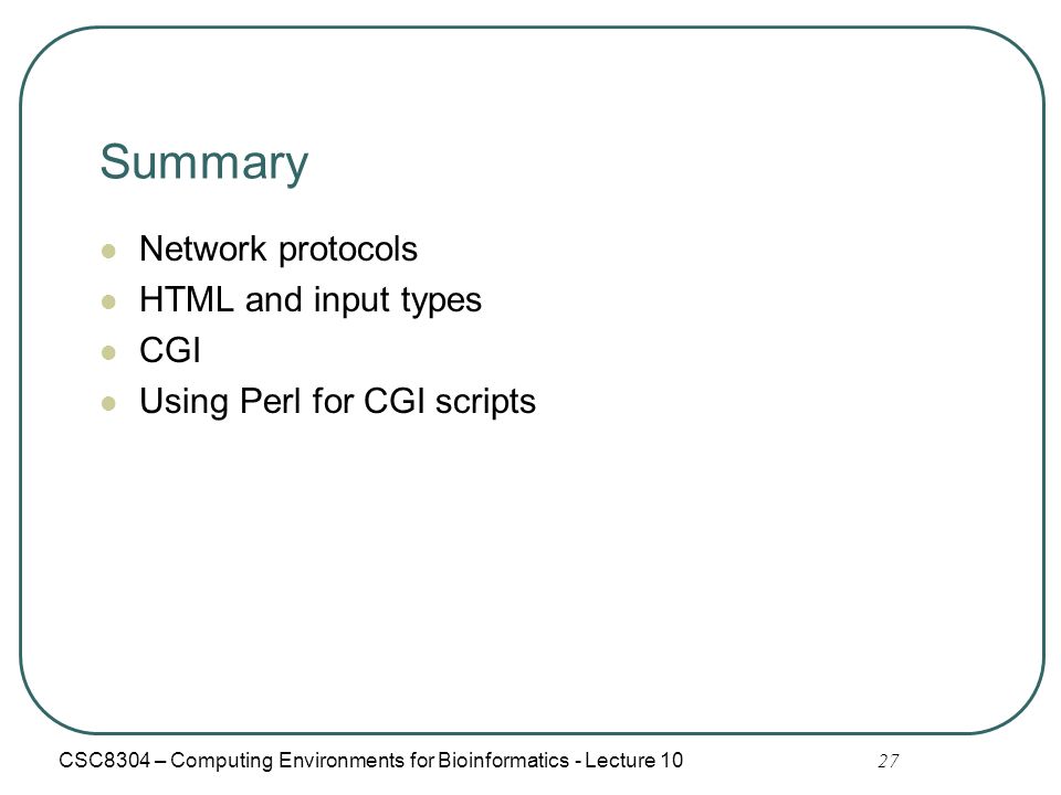 27 Summary Network protocols HTML and input types CGI Using Perl for CGI scripts CSC8304 – Computing Environments for Bioinformatics - Lecture 10