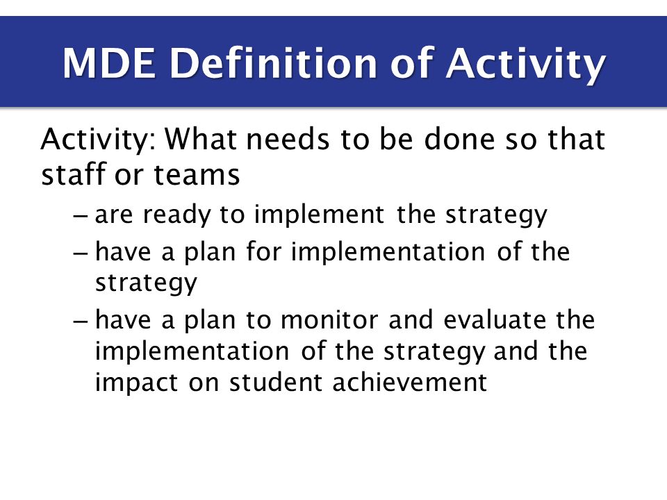 Activity: What needs to be done so that staff or teams – are ready to implement the strategy – have a plan for implementation of the strategy – have a plan to monitor and evaluate the implementation of the strategy and the impact on student achievement MDE Definition of Activity