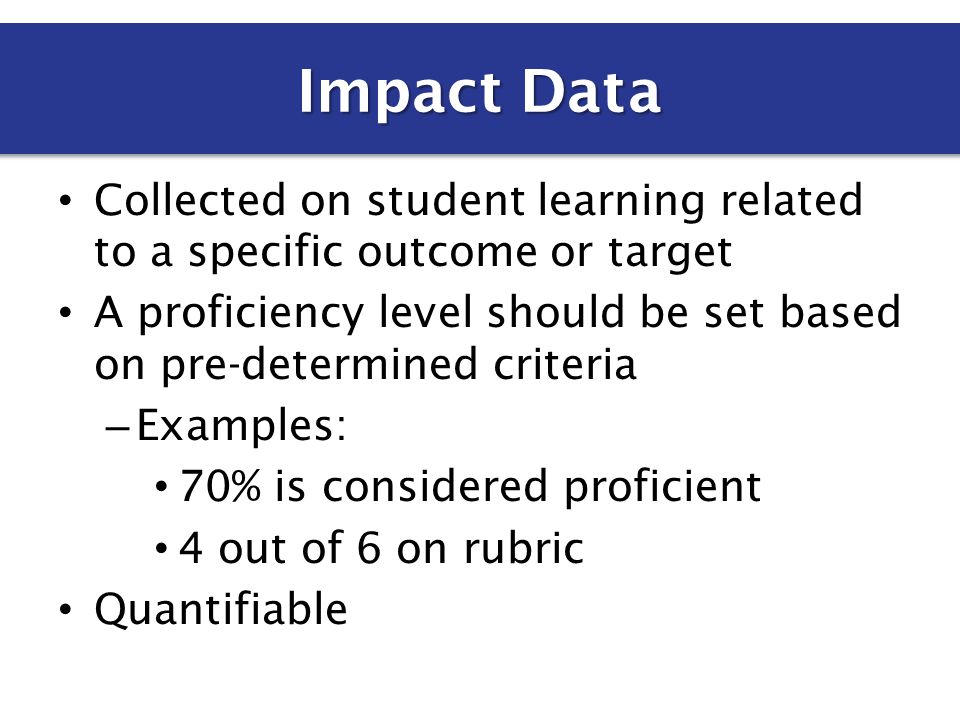 Collected on student learning related to a specific outcome or target A proficiency level should be set based on pre-determined criteria – Examples: 70% is considered proficient 4 out of 6 on rubric Quantifiable Impact Data