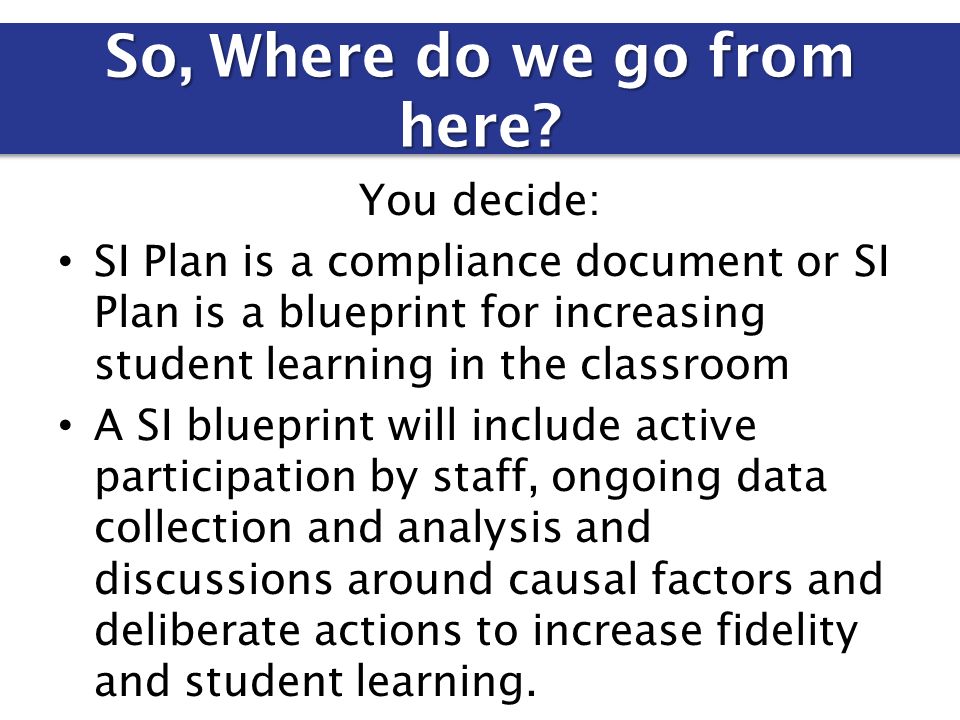 You decide: SI Plan is a compliance document or SI Plan is a blueprint for increasing student learning in the classroom A SI blueprint will include active participation by staff, ongoing data collection and analysis and discussions around causal factors and deliberate actions to increase fidelity and student learning.