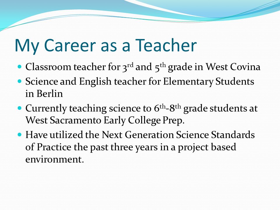My Career as a Teacher Classroom teacher for 3 rd and 5 th grade in West Covina Science and English teacher for Elementary Students in Berlin Currently teaching science to 6 th -8 th grade students at West Sacramento Early College Prep.