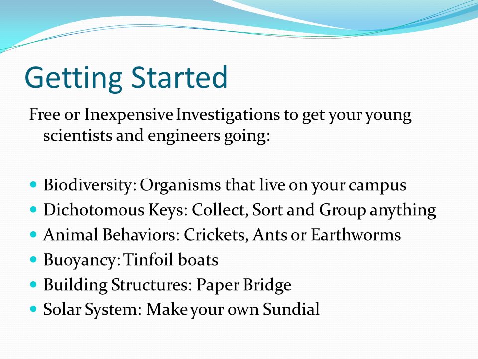 Getting Started Free or Inexpensive Investigations to get your young scientists and engineers going: Biodiversity: Organisms that live on your campus Dichotomous Keys: Collect, Sort and Group anything Animal Behaviors: Crickets, Ants or Earthworms Buoyancy: Tinfoil boats Building Structures: Paper Bridge Solar System: Make your own Sundial