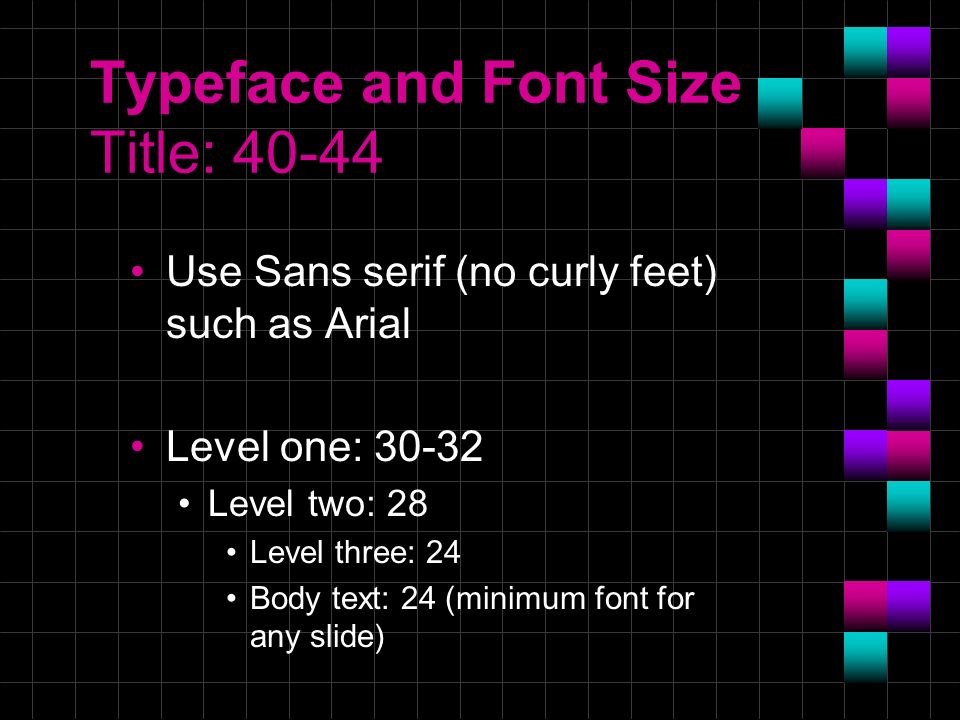 Typeface and Font Size Title: Use Sans serif (no curly feet) such as Arial Level one: Level two: 28 Level three: 24 Body text: 24 (minimum font for any slide)