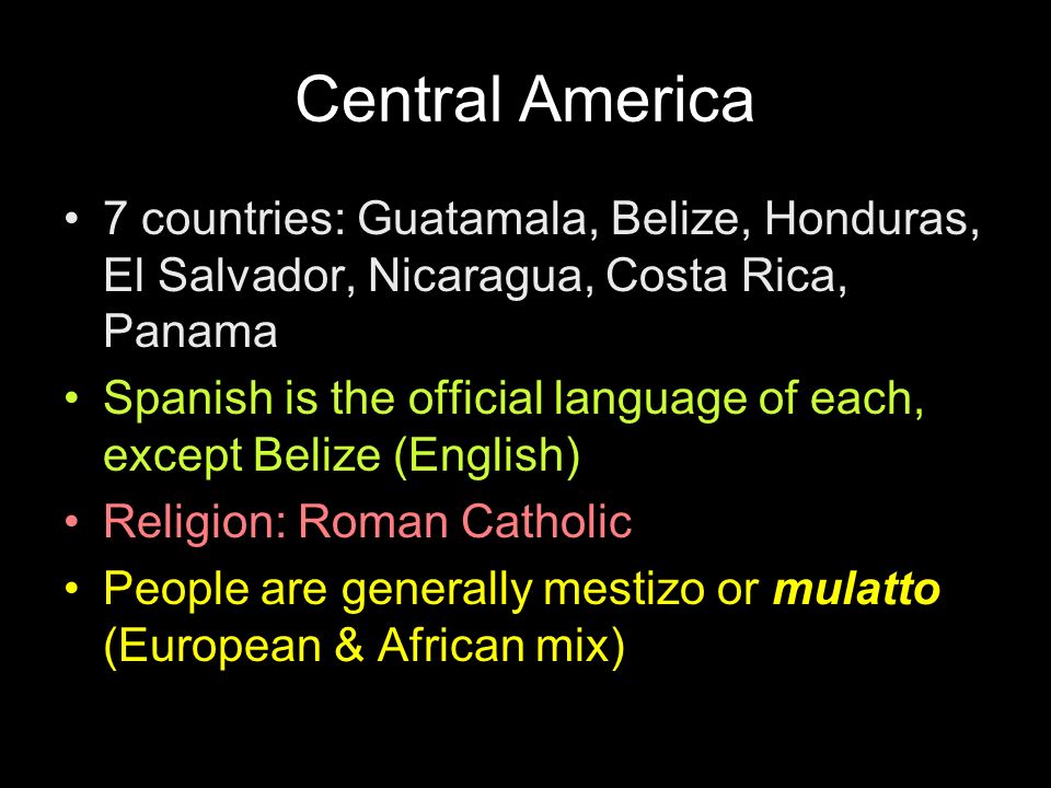 7 countries: Guatamala, Belize, Honduras, El Salvador, Nicaragua, Costa Rica, Panama Spanish is the official language of each, except Belize (English) Religion: Roman Catholic People are generally mestizo or mulatto (European & African mix)