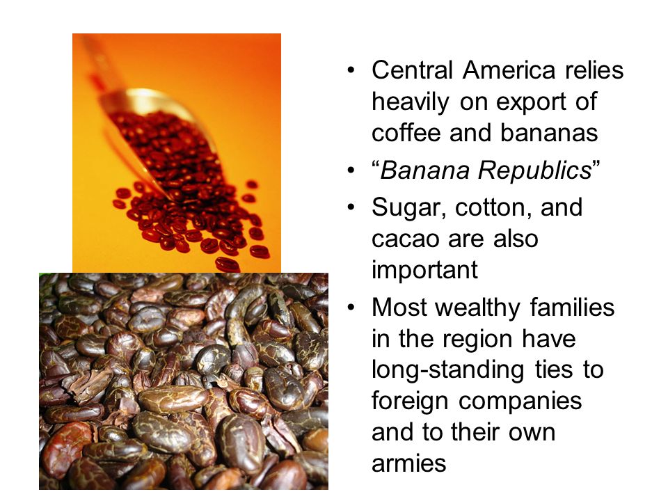 Central America relies heavily on export of coffee and bananas Banana Republics Sugar, cotton, and cacao are also important Most wealthy families in the region have long-standing ties to foreign companies and to their own armies