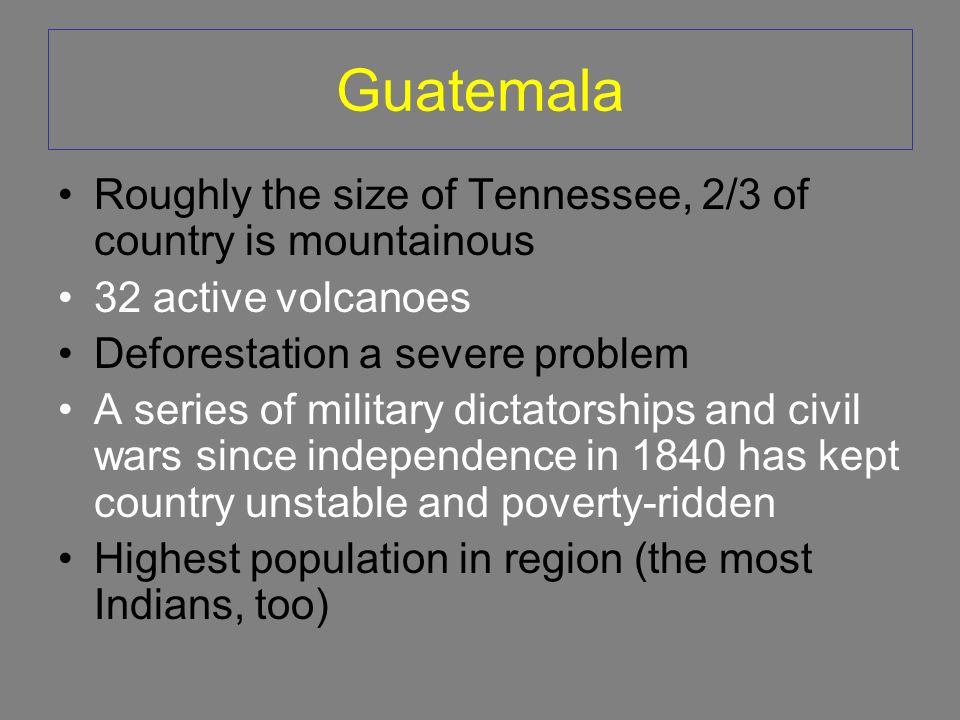 Guatemala Roughly the size of Tennessee, 2/3 of country is mountainous 32 active volcanoes Deforestation a severe problem A series of military dictatorships and civil wars since independence in 1840 has kept country unstable and poverty-ridden Highest population in region (the most Indians, too)