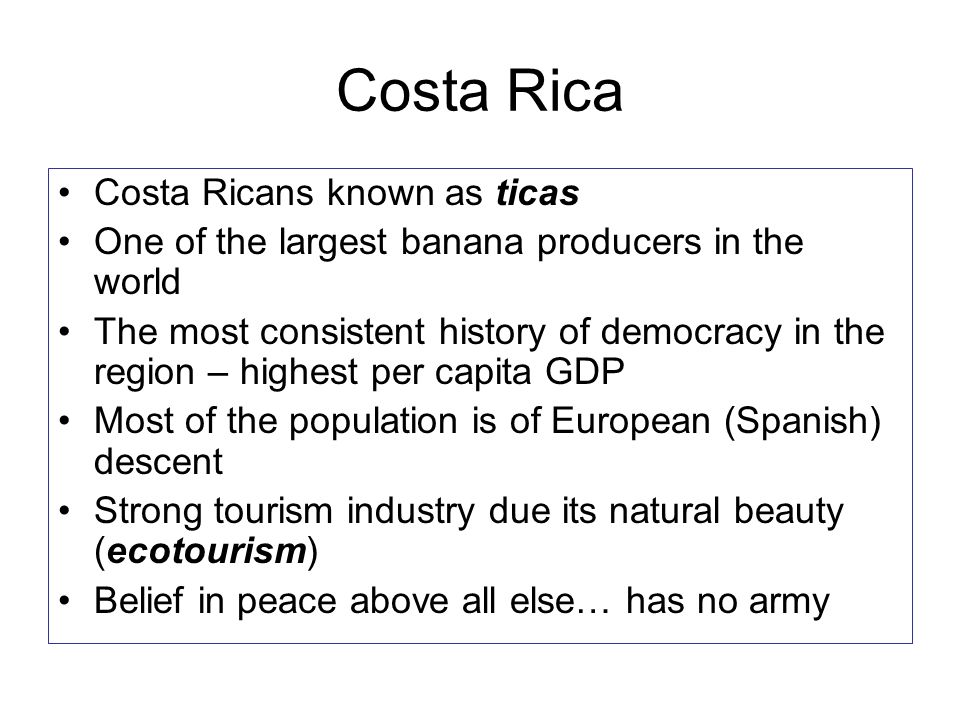 Costa Rica Costa Ricans known as ticas One of the largest banana producers in the world The most consistent history of democracy in the region – highest per capita GDP Most of the population is of European (Spanish) descent Strong tourism industry due its natural beauty (ecotourism) Belief in peace above all else… has no army