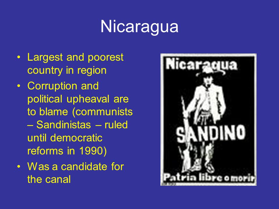 Nicaragua Largest and poorest country in region Corruption and political upheaval are to blame (communists – Sandinistas – ruled until democratic reforms in 1990) Was a candidate for the canal