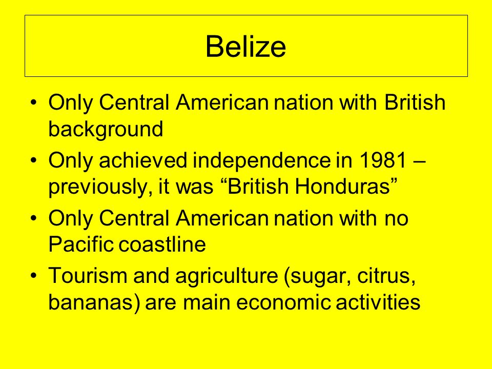 Belize Only Central American nation with British background Only achieved independence in 1981 – previously, it was British Honduras Only Central American nation with no Pacific coastline Tourism and agriculture (sugar, citrus, bananas) are main economic activities