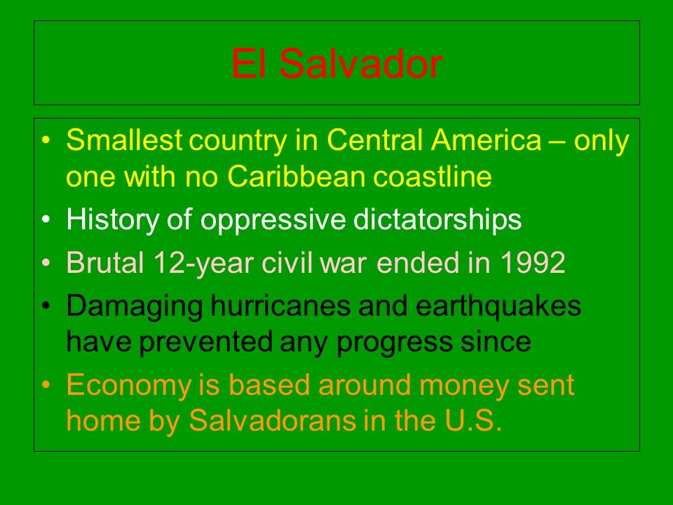 El Salvador Smallest country in Central America – only one with no Caribbean coastline History of oppressive dictatorships Brutal 12-year civil war ended in 1992 Damaging hurricanes and earthquakes have prevented any progress since Economy is based around money sent home by Salvadorans in the U.S.